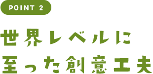 POINT 2 世界レベルに至った創意工夫